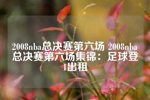 2008nba总决赛第六场 2008nba总决赛第六场集锦：足球登1出租