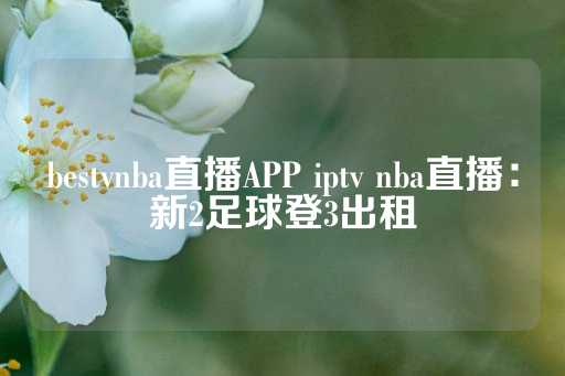 bestvnba直播APP iptv nba直播：新2足球登3出租