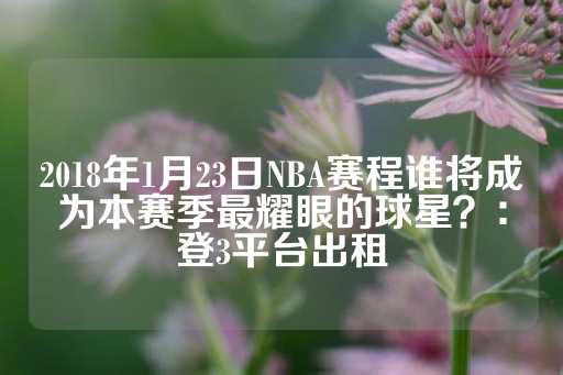 2018年1月23日NBA赛程谁将成为本赛季最耀眼的球星？：登3平台出租