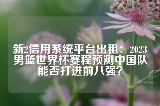 新2信用系统平台出租：2023男篮世界杯赛程预测中国队能否打进前八强？