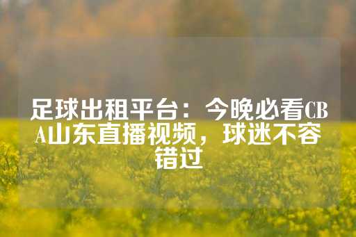 足球出租平台：今晚必看CBA山东直播视频，球迷不容错过