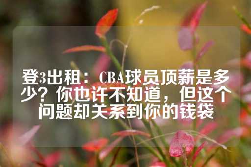 登3出租：CBA球员顶薪是多少？你也许不知道，但这个问题却关系到你的钱袋