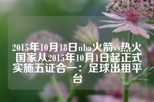 2015年10月18日nba火箭vs热火 国家从2015年10月1日起正式实施五证合一：足球出租平台