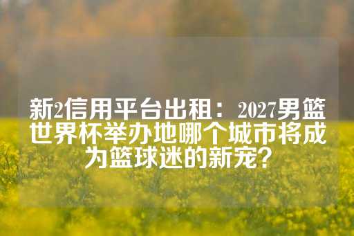 新2信用平台出租：2027男篮世界杯举办地哪个城市将成为篮球迷的新宠？