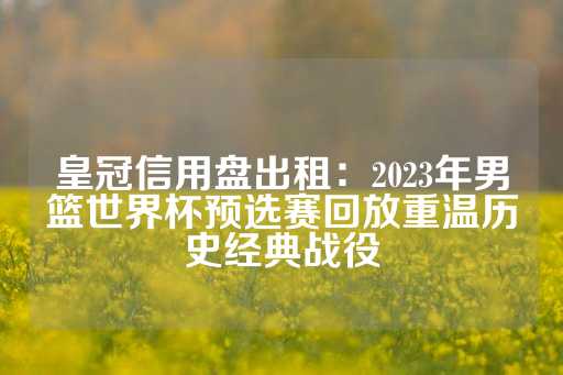 皇冠信用盘出租：2023年男篮世界杯预选赛回放重温历史经典战役