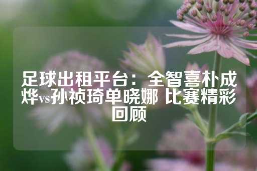 足球出租平台：全智喜朴成烨vs孙祯琦单晓娜 比赛精彩回顾