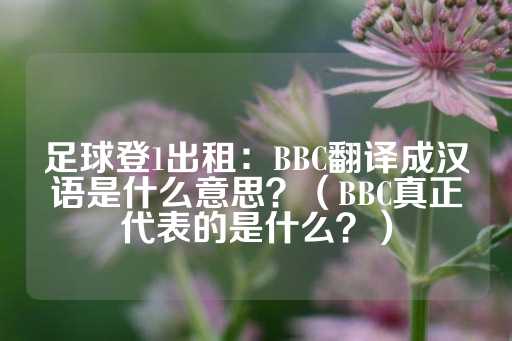 足球登1出租：BBC翻译成汉语是什么意思？（BBC真正代表的是什么？）