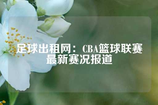 足球出租网：CBA篮球联赛最新赛况报道